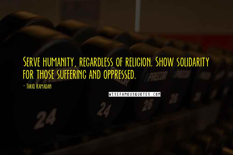 Tariq Ramadan Quotes: Serve humanity, regardless of religion. Show solidarity for those suffering and oppressed.