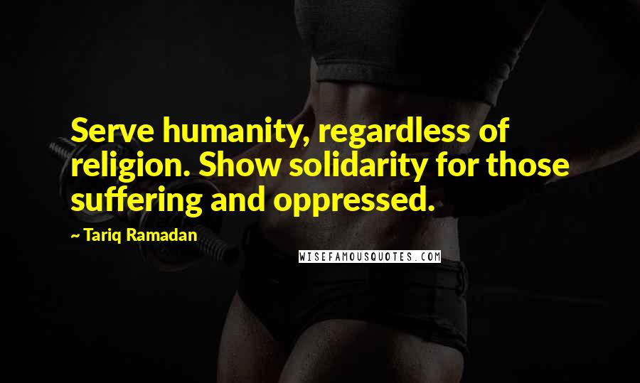 Tariq Ramadan Quotes: Serve humanity, regardless of religion. Show solidarity for those suffering and oppressed.