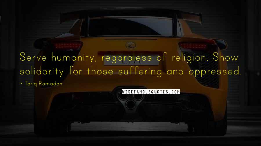 Tariq Ramadan Quotes: Serve humanity, regardless of religion. Show solidarity for those suffering and oppressed.