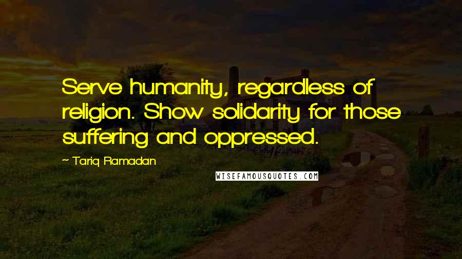 Tariq Ramadan Quotes: Serve humanity, regardless of religion. Show solidarity for those suffering and oppressed.