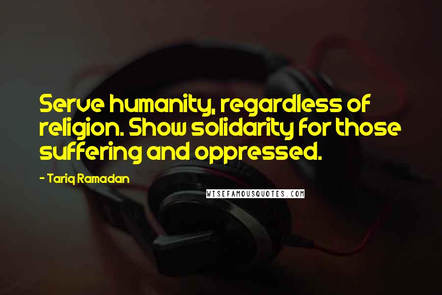 Tariq Ramadan Quotes: Serve humanity, regardless of religion. Show solidarity for those suffering and oppressed.