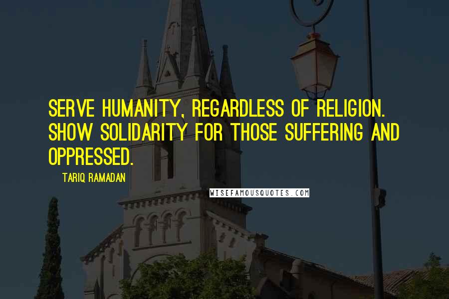 Tariq Ramadan Quotes: Serve humanity, regardless of religion. Show solidarity for those suffering and oppressed.