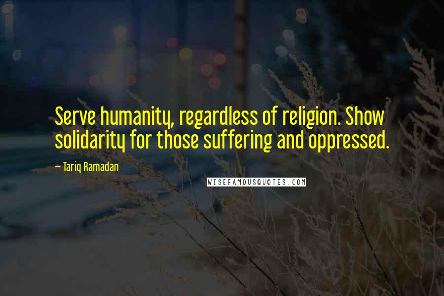 Tariq Ramadan Quotes: Serve humanity, regardless of religion. Show solidarity for those suffering and oppressed.