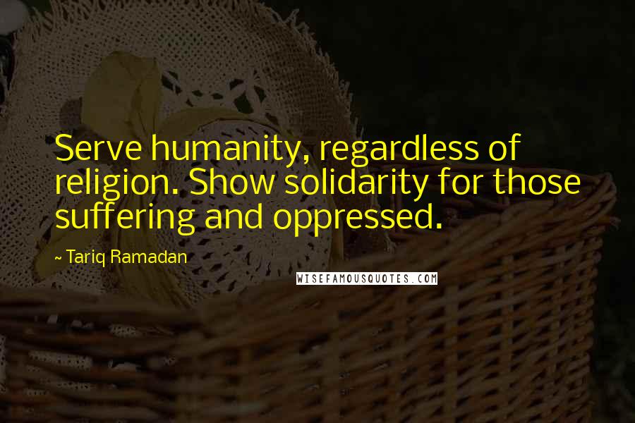 Tariq Ramadan Quotes: Serve humanity, regardless of religion. Show solidarity for those suffering and oppressed.