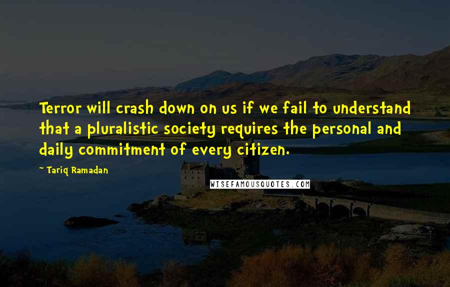 Tariq Ramadan Quotes: Terror will crash down on us if we fail to understand that a pluralistic society requires the personal and daily commitment of every citizen.