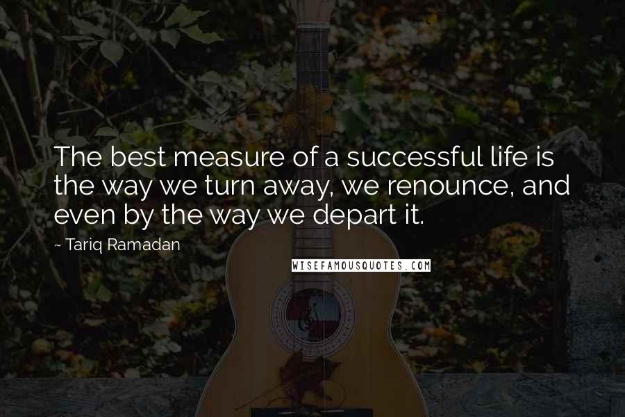 Tariq Ramadan Quotes: The best measure of a successful life is the way we turn away, we renounce, and even by the way we depart it.