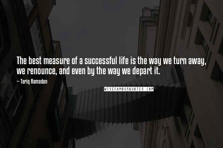 Tariq Ramadan Quotes: The best measure of a successful life is the way we turn away, we renounce, and even by the way we depart it.