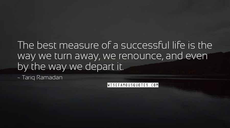 Tariq Ramadan Quotes: The best measure of a successful life is the way we turn away, we renounce, and even by the way we depart it.