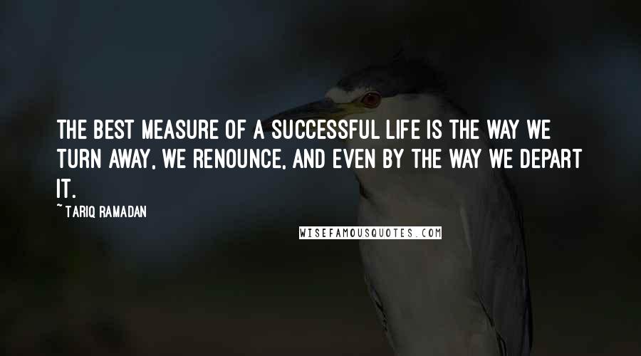 Tariq Ramadan Quotes: The best measure of a successful life is the way we turn away, we renounce, and even by the way we depart it.
