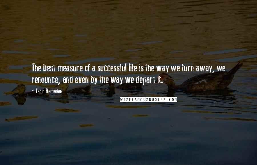 Tariq Ramadan Quotes: The best measure of a successful life is the way we turn away, we renounce, and even by the way we depart it.
