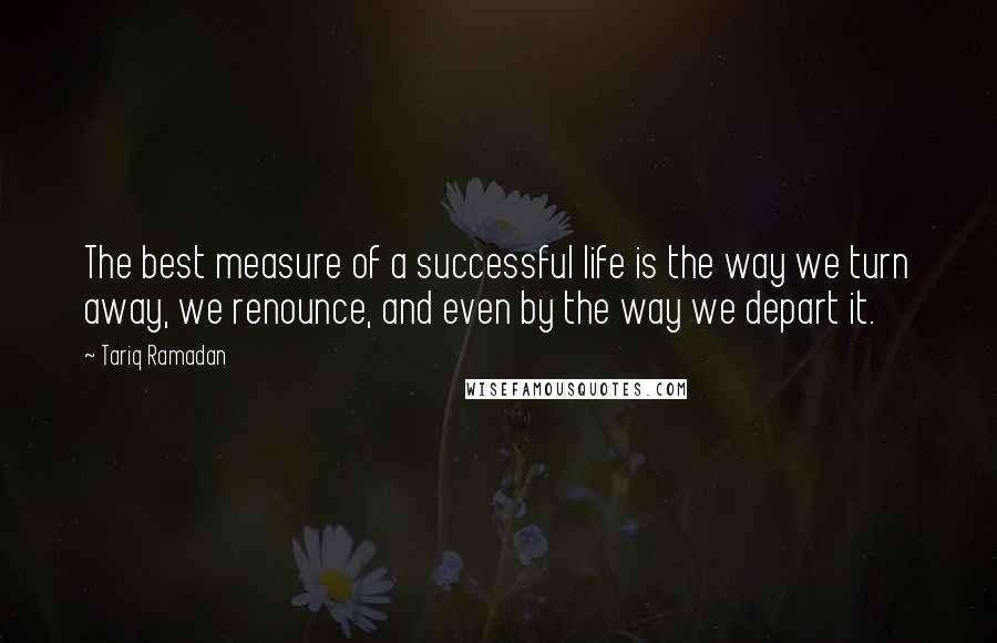 Tariq Ramadan Quotes: The best measure of a successful life is the way we turn away, we renounce, and even by the way we depart it.