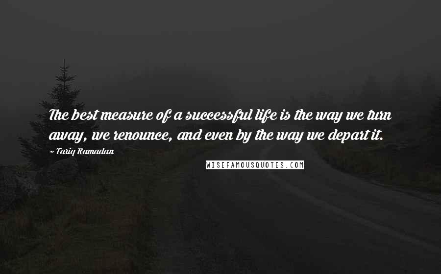 Tariq Ramadan Quotes: The best measure of a successful life is the way we turn away, we renounce, and even by the way we depart it.