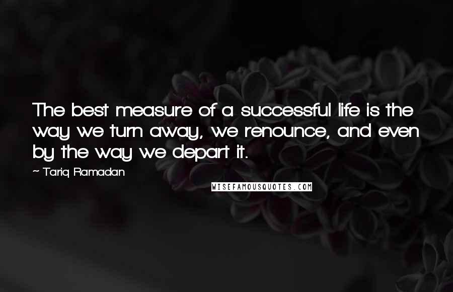 Tariq Ramadan Quotes: The best measure of a successful life is the way we turn away, we renounce, and even by the way we depart it.