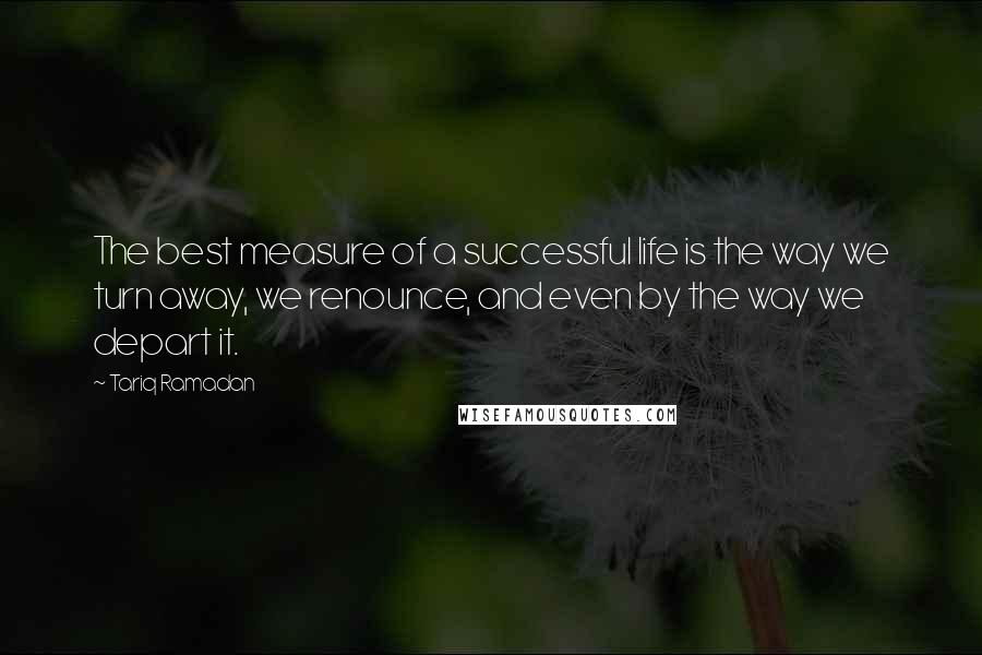 Tariq Ramadan Quotes: The best measure of a successful life is the way we turn away, we renounce, and even by the way we depart it.
