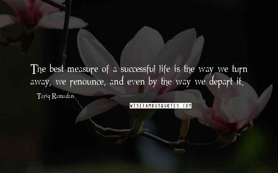 Tariq Ramadan Quotes: The best measure of a successful life is the way we turn away, we renounce, and even by the way we depart it.