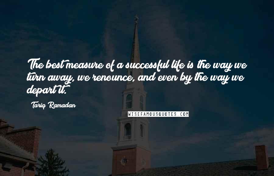 Tariq Ramadan Quotes: The best measure of a successful life is the way we turn away, we renounce, and even by the way we depart it.