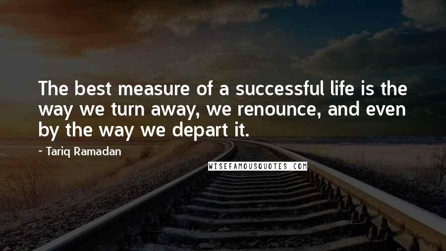 Tariq Ramadan Quotes: The best measure of a successful life is the way we turn away, we renounce, and even by the way we depart it.