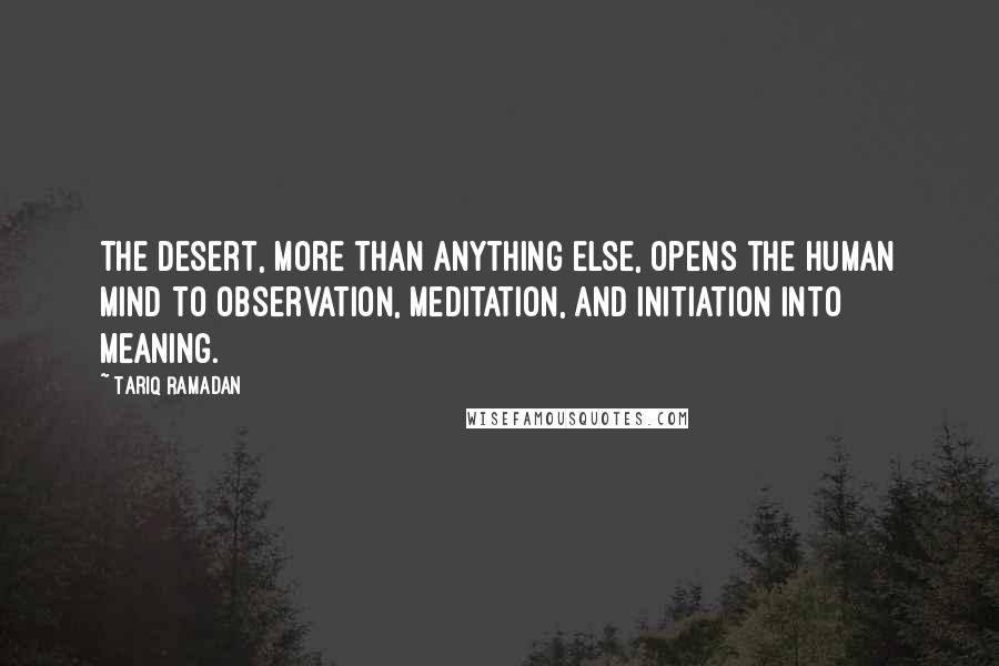 Tariq Ramadan Quotes: The desert, more than anything else, opens the human mind to observation, meditation, and initiation into meaning.