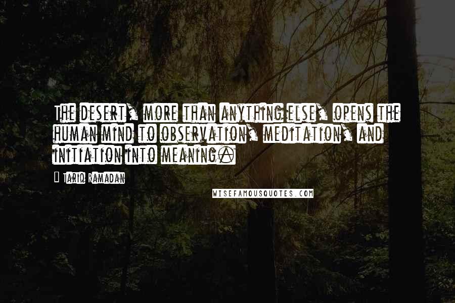 Tariq Ramadan Quotes: The desert, more than anything else, opens the human mind to observation, meditation, and initiation into meaning.