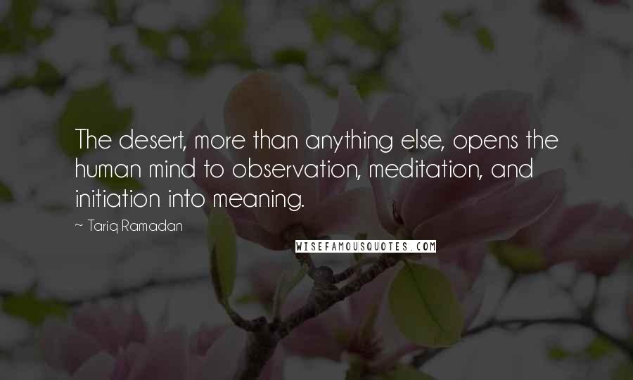 Tariq Ramadan Quotes: The desert, more than anything else, opens the human mind to observation, meditation, and initiation into meaning.