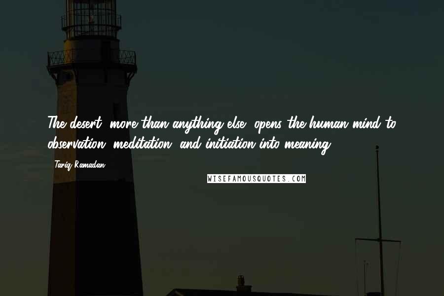 Tariq Ramadan Quotes: The desert, more than anything else, opens the human mind to observation, meditation, and initiation into meaning.