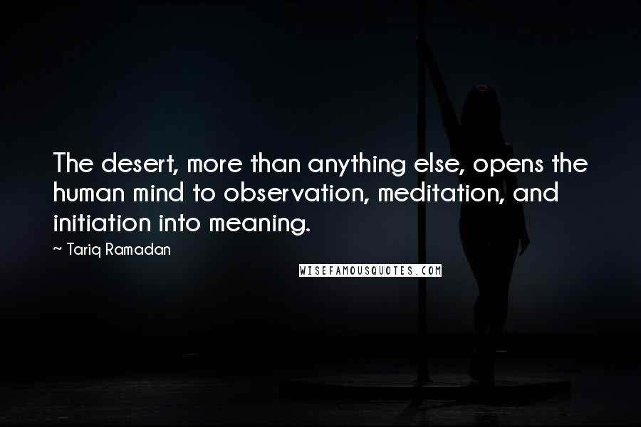 Tariq Ramadan Quotes: The desert, more than anything else, opens the human mind to observation, meditation, and initiation into meaning.