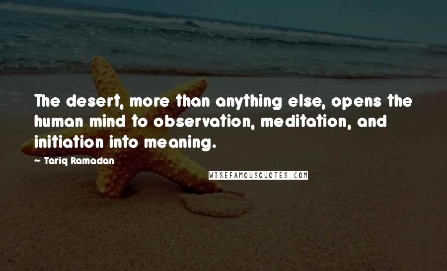 Tariq Ramadan Quotes: The desert, more than anything else, opens the human mind to observation, meditation, and initiation into meaning.