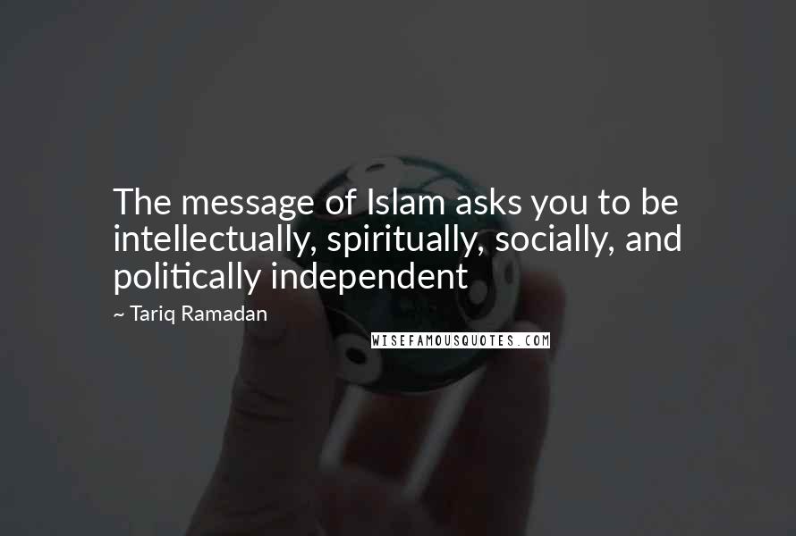 Tariq Ramadan Quotes: The message of Islam asks you to be intellectually, spiritually, socially, and politically independent