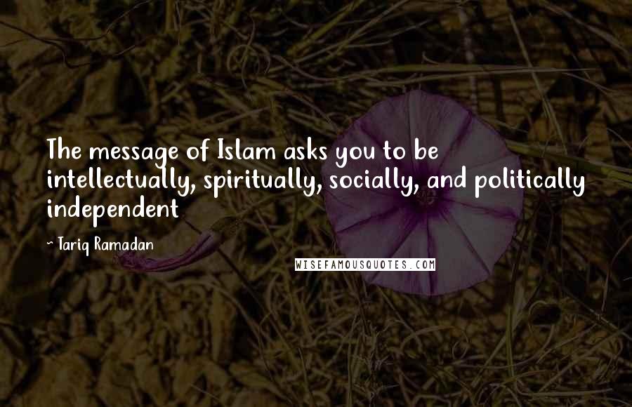 Tariq Ramadan Quotes: The message of Islam asks you to be intellectually, spiritually, socially, and politically independent