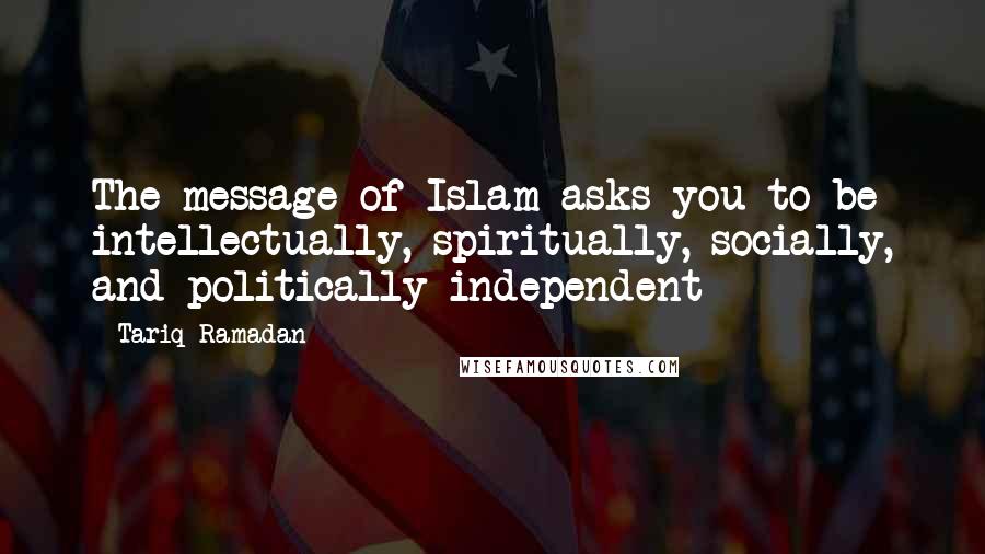 Tariq Ramadan Quotes: The message of Islam asks you to be intellectually, spiritually, socially, and politically independent