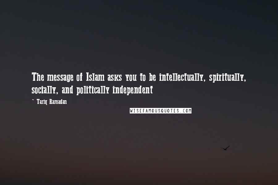 Tariq Ramadan Quotes: The message of Islam asks you to be intellectually, spiritually, socially, and politically independent