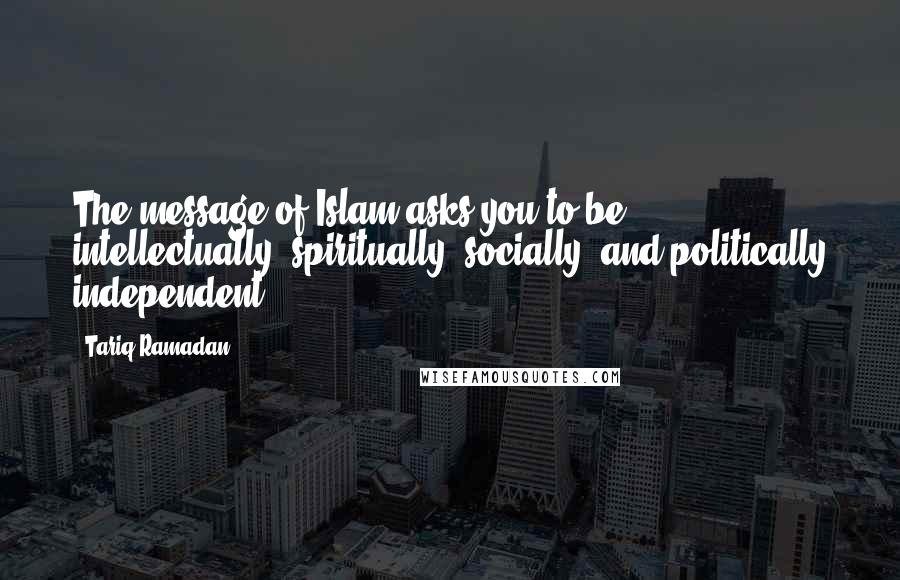 Tariq Ramadan Quotes: The message of Islam asks you to be intellectually, spiritually, socially, and politically independent