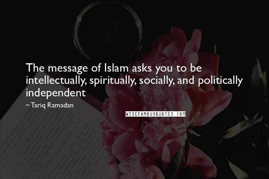 Tariq Ramadan Quotes: The message of Islam asks you to be intellectually, spiritually, socially, and politically independent