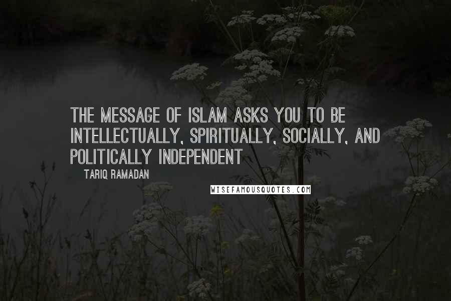 Tariq Ramadan Quotes: The message of Islam asks you to be intellectually, spiritually, socially, and politically independent