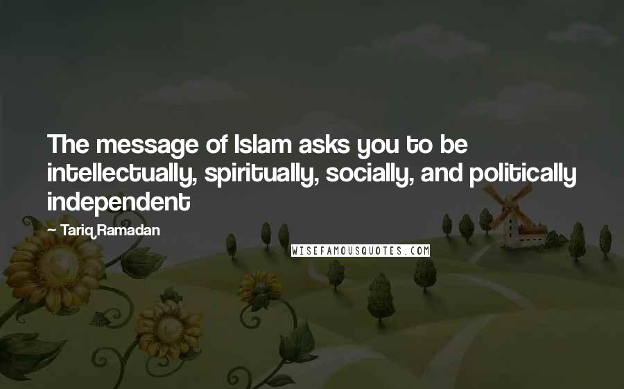 Tariq Ramadan Quotes: The message of Islam asks you to be intellectually, spiritually, socially, and politically independent