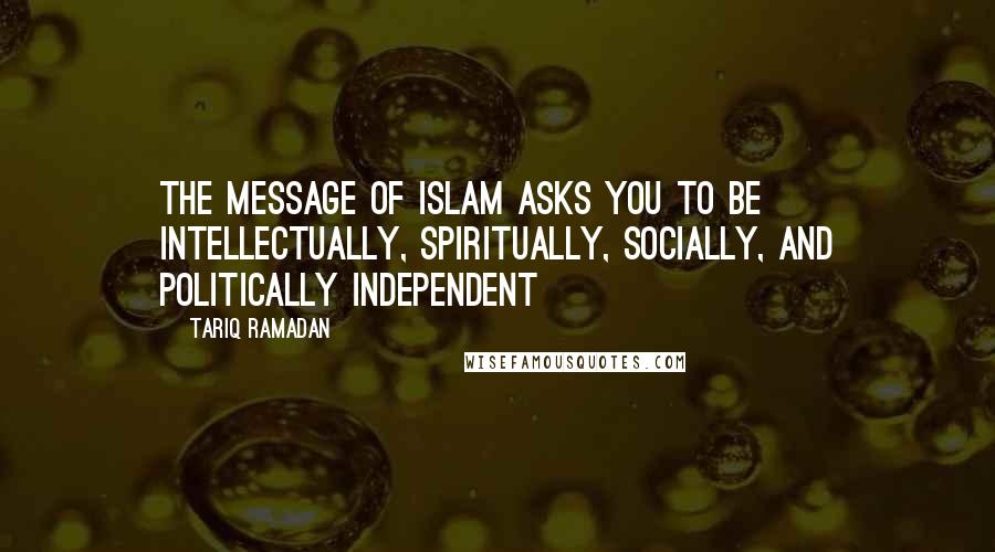 Tariq Ramadan Quotes: The message of Islam asks you to be intellectually, spiritually, socially, and politically independent