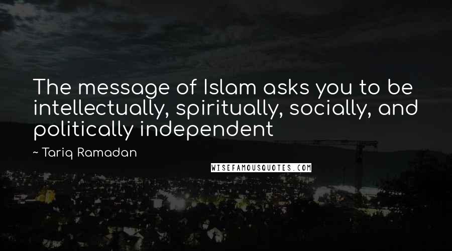 Tariq Ramadan Quotes: The message of Islam asks you to be intellectually, spiritually, socially, and politically independent