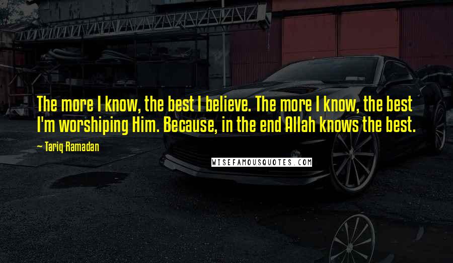 Tariq Ramadan Quotes: The more I know, the best I believe. The more I know, the best I'm worshiping Him. Because, in the end Allah knows the best.