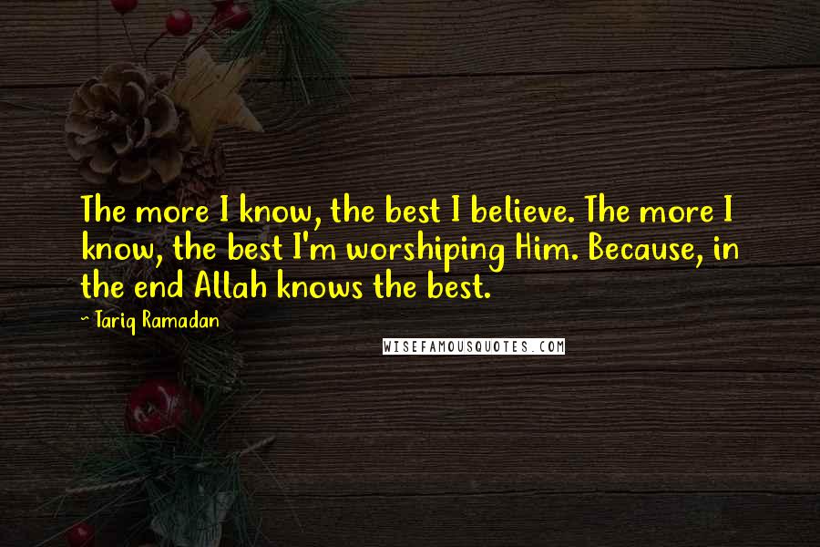 Tariq Ramadan Quotes: The more I know, the best I believe. The more I know, the best I'm worshiping Him. Because, in the end Allah knows the best.