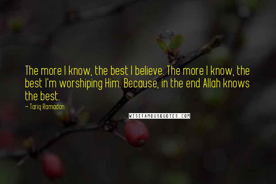 Tariq Ramadan Quotes: The more I know, the best I believe. The more I know, the best I'm worshiping Him. Because, in the end Allah knows the best.