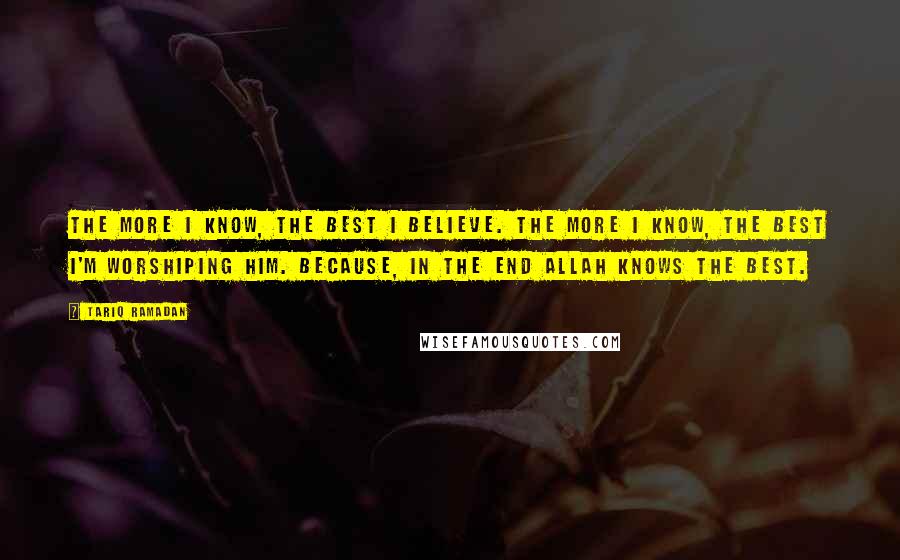 Tariq Ramadan Quotes: The more I know, the best I believe. The more I know, the best I'm worshiping Him. Because, in the end Allah knows the best.