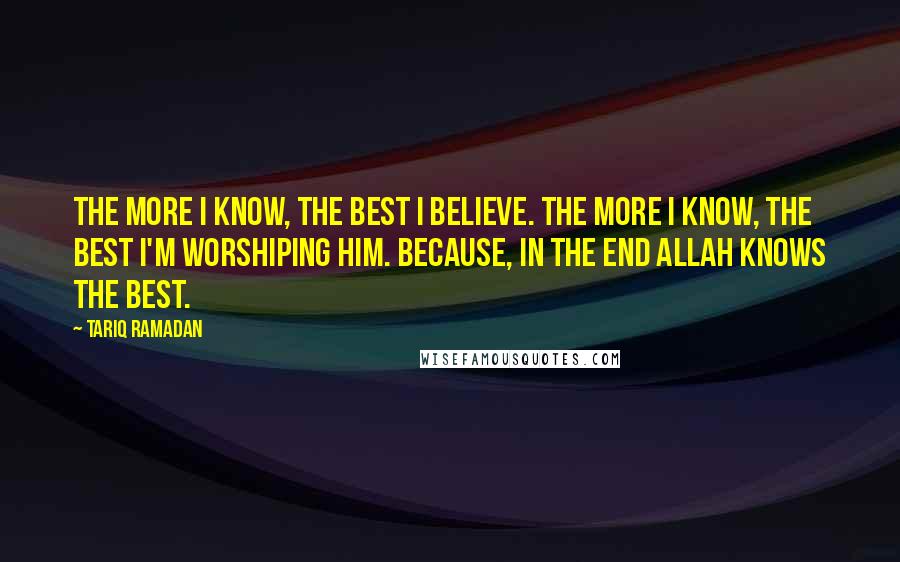 Tariq Ramadan Quotes: The more I know, the best I believe. The more I know, the best I'm worshiping Him. Because, in the end Allah knows the best.