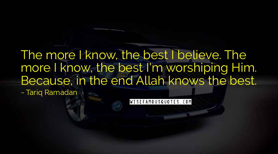 Tariq Ramadan Quotes: The more I know, the best I believe. The more I know, the best I'm worshiping Him. Because, in the end Allah knows the best.