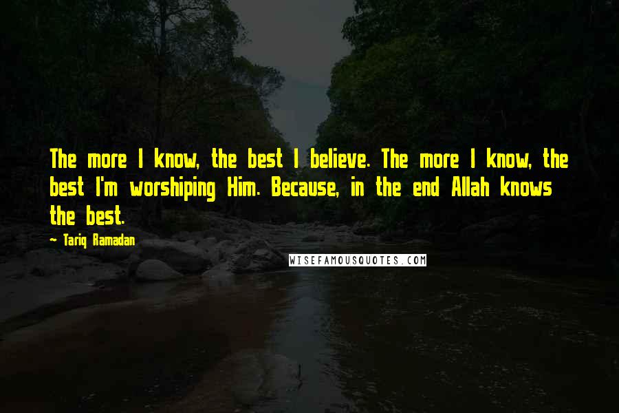 Tariq Ramadan Quotes: The more I know, the best I believe. The more I know, the best I'm worshiping Him. Because, in the end Allah knows the best.
