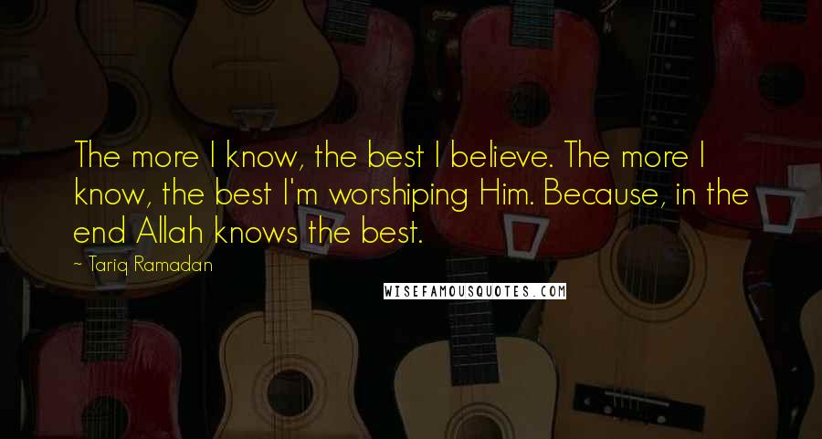 Tariq Ramadan Quotes: The more I know, the best I believe. The more I know, the best I'm worshiping Him. Because, in the end Allah knows the best.