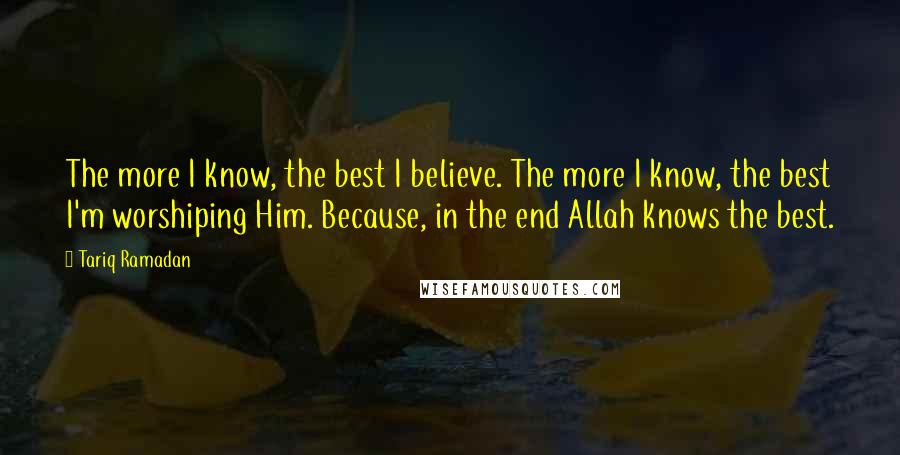 Tariq Ramadan Quotes: The more I know, the best I believe. The more I know, the best I'm worshiping Him. Because, in the end Allah knows the best.