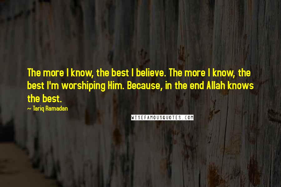 Tariq Ramadan Quotes: The more I know, the best I believe. The more I know, the best I'm worshiping Him. Because, in the end Allah knows the best.