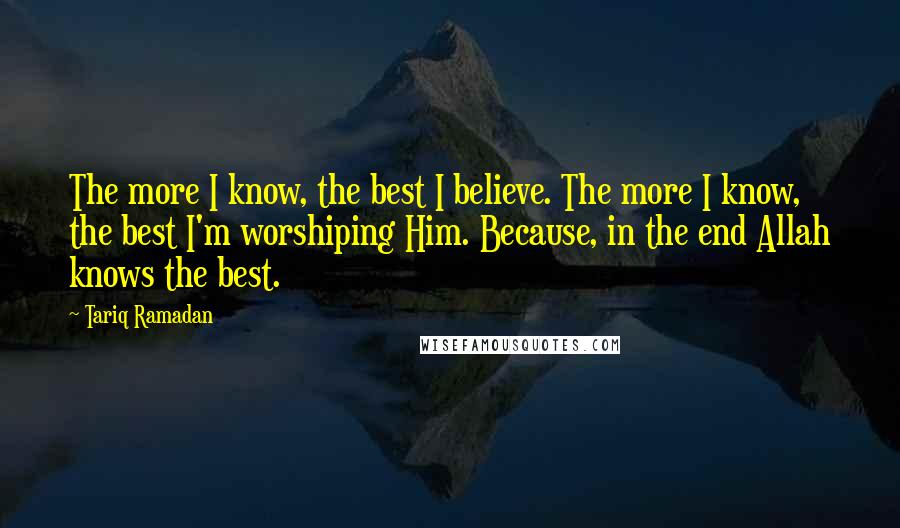 Tariq Ramadan Quotes: The more I know, the best I believe. The more I know, the best I'm worshiping Him. Because, in the end Allah knows the best.