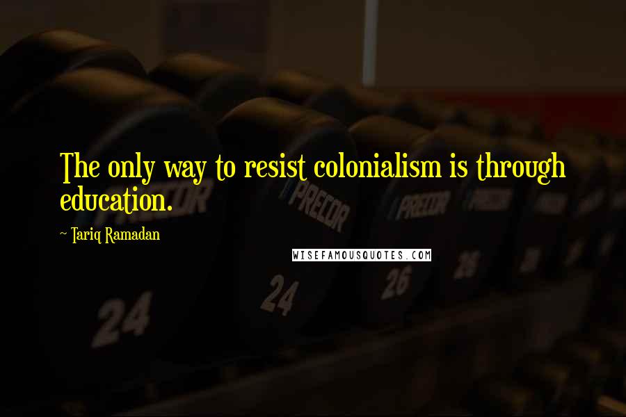 Tariq Ramadan Quotes: The only way to resist colonialism is through education.