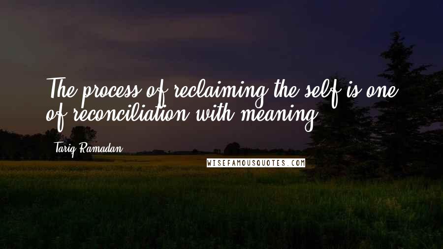 Tariq Ramadan Quotes: The process of reclaiming the self is one of reconciliation with meaning.